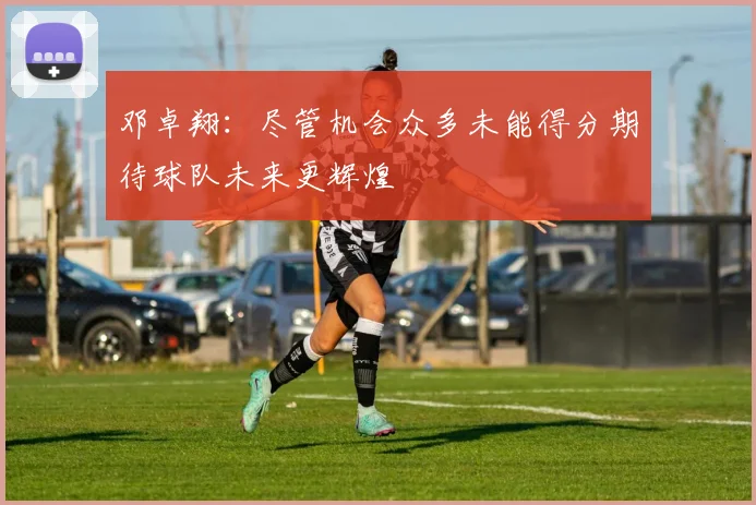 邓卓翔：尽管机会众多未能得分期待球队未来更辉煌