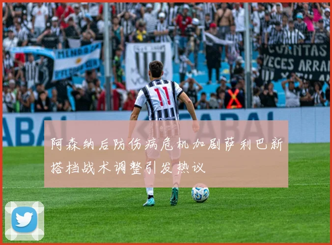 阿森纳后防伤病危机加剧萨利巴新搭档战术调整引发热议