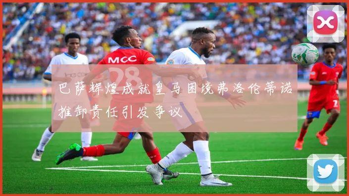 巴萨辉煌成就皇马困境弗洛伦蒂诺推卸责任引发争议