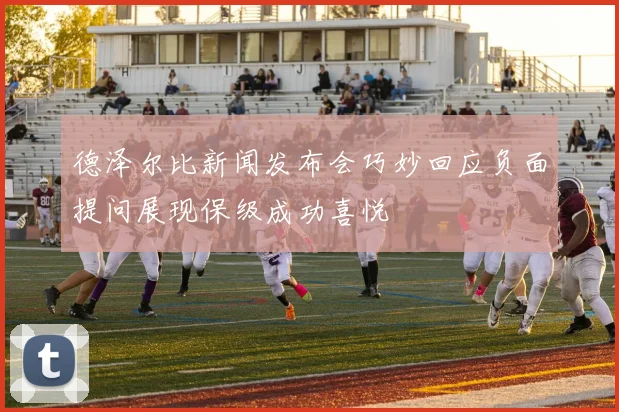 德泽尔比新闻发布会巧妙回应负面提问展现保级成功喜悦