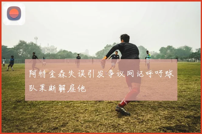 阿特金森失误引发争议网记呼吁球队果断解雇他