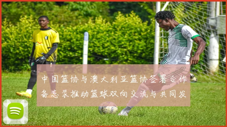 中国篮协与澳大利亚篮协签署合作备忘录推动篮球双向交流与共同发展