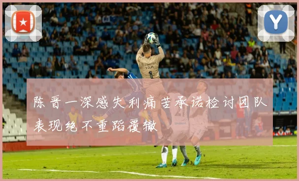 陈晋一深感失利痛苦承诺检讨团队表现绝不重蹈覆辙